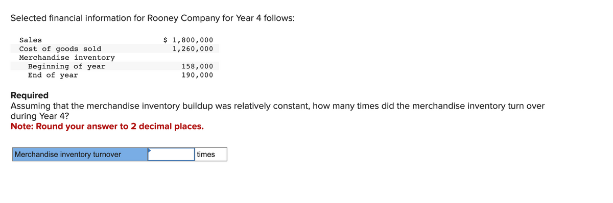 Selected financial information for Rooney Company for Year 4 follows:
Sales
Cost of goods sold
Merchandise inventory
Beginning of year
End of year
$ 1,800,000
1,260,000
Merchandise inventory turnover
158,000
190,000
Required
Assuming that the merchandise inventory buildup was relatively constant, how many times did the merchandise inventory turn over
during Year 4?
Note: Round your answer to 2 decimal places.
times