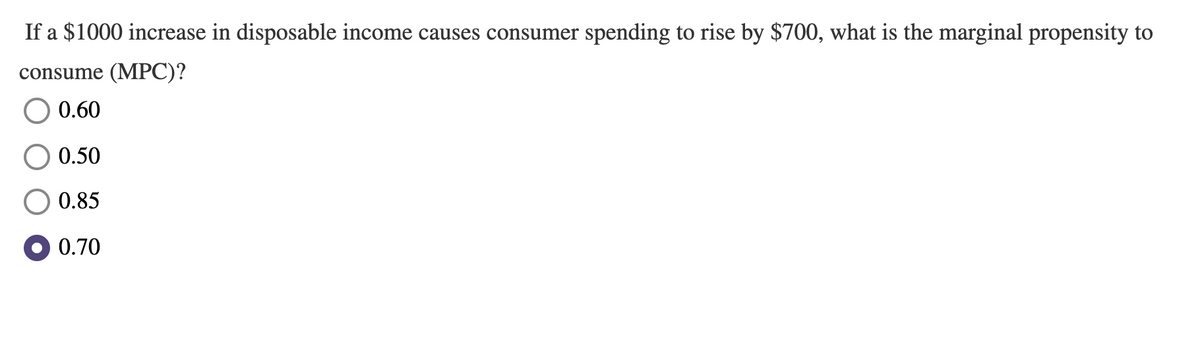 If a $1000 increase in disposable income causes consumer spending to rise by $700, what is the marginal propensity to
consume (MPC)?
0.60
0.50
0.85
O 0.70
