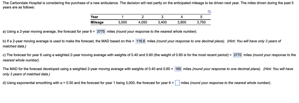 The Carbondale Hospital is considering the purchase of a new ambulance. The decision will rest partly on the anticipated mileage to be driven next year. The miles driven during the past 5
years are as follows:
Year
Mileage
a) Using a 2-year moving average, the forecast for year 6 = 3775 miles (round your response to the nearest whole number).
b) If a 2-year moving average is used to make the forecast, the MAD based on this = 116.6 miles (round your response to one decimal place). (Hint: You will have only 3 years of
matched data.)
1
3,000
2
4,050
3
3,400
4
3,800
5
3,750
c) The forecast for year 6 using a weighted 2-year moving average with weights of 0.40 and 0.60 (the weight of 0.60 is for the most recent period) = 3770 miles (round your response to the
nearest whole number).
The MAD for the forecast developed using a weighted 2-year moving average with weights of 0.40 and 0.60 = 160 miles (round your response to one decimal place). (Hint: You will have
only 3 years of matched data.)
d) Using exponential smoothing with x = 0.50 and the forecast for year 1 being 3,000, the forecast for year 6 =
miles (round your response to the nearest whole number).