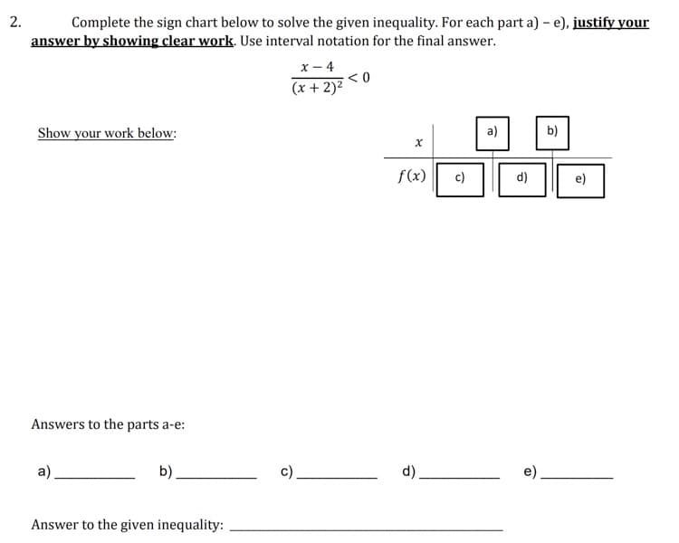 Complete the sign chart below to solve the given inequality. For each part a) – e), justify your
answer by showing clear work. Use interval notation for the final answer.
2.
x - 4
(x + 2)2
Show your work below:
a)
b)
f(x)
c)
d)
e)
Answers to the parts a-e:
a).
b).
d)
Answer to the given inequality:
