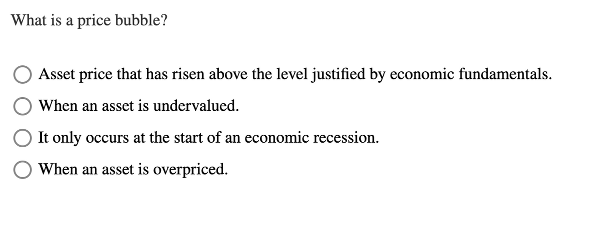 What is a price bubble?
Asset price that has risen above the level justified by economic fundamentals.
When an asset is undervalued.
It only occurs at the start of an economic recession.
When an asset is overpriced.
