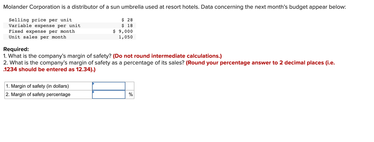 Molander Corporation is a distributor of a sun umbrella used at resort hotels. Data concerning the next month's budget appear below:
Selling price per unit
Variable expense per unit
Fixed expense per month
Unit sales per month
$ 28
$ 18
1. Margin of safety (in dollars)
2. Margin of safety percentage
$ 9,000
1,050
Required:
1. What is the company's margin of safety? (Do not round intermediate calculations.)
2. What is the company's margin of safety as a percentage of its sales? (Round your percentage answer to 2 decimal places (i.e.
1234 should be entered as 12.34).)
%