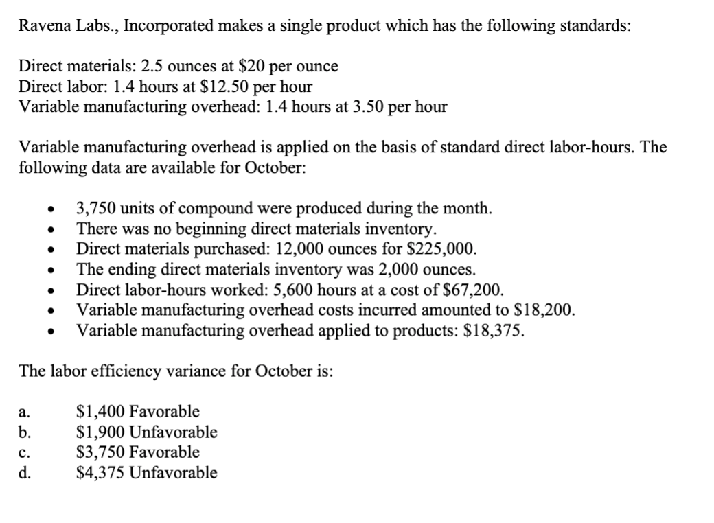 Ravena Labs., Incorporated makes a single product which has the following standards:
Direct materials: 2.5 ounces at $20 per ounce
Direct labor: 1.4 hours at $12.50 per hour
Variable manufacturing overhead: 1.4 hours at 3.50 per hour
Variable manufacturing overhead is applied on the basis of standard direct labor-hours. The
following data are available for October:
a.
b.
●
C.
d.
●
●
3,750 units of compound were produced during the month.
There was no beginning direct materials inventory.
Direct materials purchased: 12,000 ounces for $225,000.
The ending direct materials inventory was 2,000 ounces.
The labor efficiency variance for October is:
Direct labor-hours worked: 5,600 hours at a cost of $67,200.
Variable manufacturing overhead costs incurred amounted to $18,200.
Variable manufacturing overhead applied to products: $18,375.
$1,400 Favorable
$1,900 Unfavorable
$3,750 Favorable
$4,375 Unfavorable