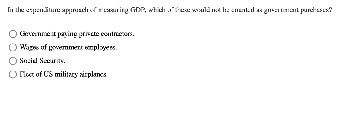 In the expenditure approach of measuring GDP, which of these would not be counted as government purchases?
Government paying private contractors.
Wages of government employees.
Social Security.
Fleet of US military airplanes.
