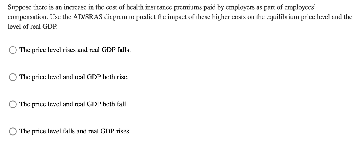 Suppose there is an increase in the cost of health insurance premiums paid by employers as part of employees'
compensation. Use the AD/SRAS diagram to predict the impact of these higher costs on the equilibrium price level and the
level of real GDP.
The price level rises and real GDP falls.
The price level and real GDP both rise.
The price level and real GDP both fall.
The price level falls and real GDP rises.
