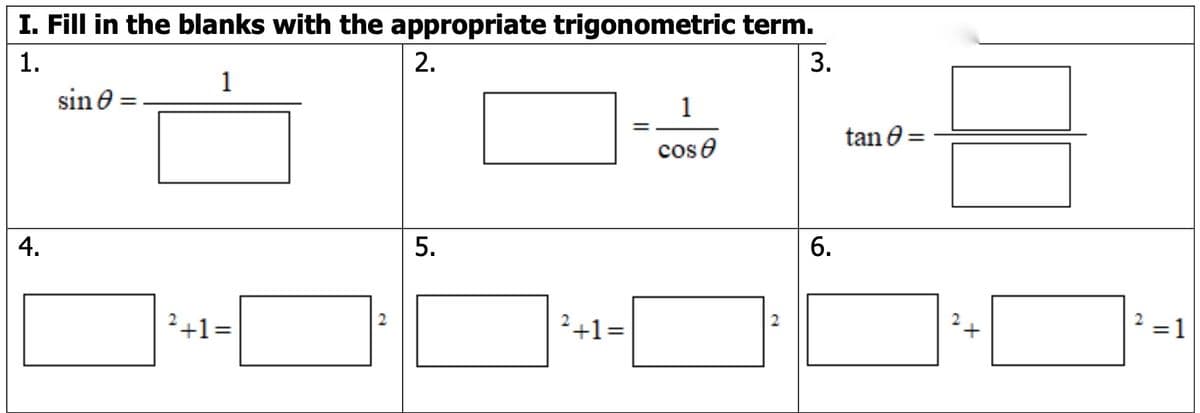 ### Trigonometric Terms and Identities: Fill in the Blanks

#### I. Fill in the blanks with the appropriate trigonometric term.

1. \(\sin \theta = \frac{1}{\boxed{\phantom{xxx}}}\)

2. \(\boxed{\phantom{xxx}} = \frac{1}{\cos \theta}\)

3. \(\tan \theta = \frac{\boxed{\phantom{xxx}}}{\boxed{\phantom{xxx}}}\)

4. \(\boxed{\phantom{xxx}}^2 + 1 = \boxed{\phantom{xxx}}^2\)

5. \(\boxed{\phantom{xxx}}^2 + 1 = \boxed{\phantom{xxx}}^2\)

6. \(\boxed{\phantom{xxx}}^2 + \boxed{\phantom{xxx}}^2 = 1\)

**Explanation of Graphical Elements:**

- The image presents six mathematical equations or identities associated with trigonometry.
- Each equation has one or more blank boxes.
- A key trigonometric term either in simplistic (like \( \sin \theta \)) or complex form (like trigonometric identities) is meant to fill in each blank.

