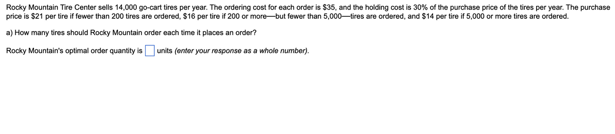 Rocky Mountain Tire Center sells 14,000 go-cart tires per year. The ordering cost for each order is $35, and the holding cost is 30% of the purchase price of the tires per year. The purchase
price is $21 per tire if fewer than 200 tires are ordered, $16 per tire if 200 or more-but fewer than 5,000-tires are ordered, and $14 per tire if 5,000 or more tires are ordered.
a) How many tires should Rocky Mountain order each time it places an order?
Rocky Mountain's optimal order quantity is units (enter your response as a whole number).