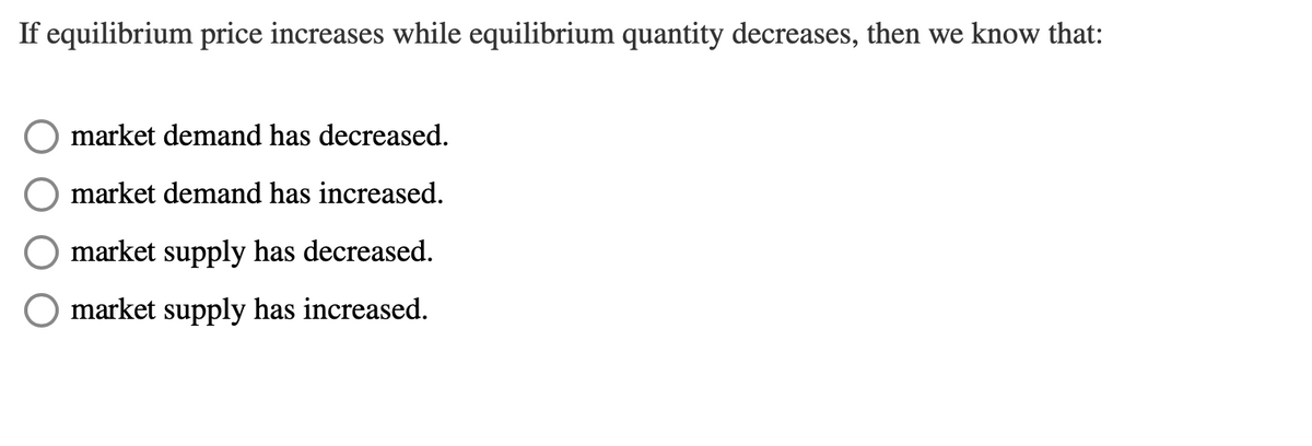 If equilibrium price increases while equilibrium quantity decreases, then we know that:
market demand has decreased.
market demand has increased.
market supply has decreased.
market supply has increased.
