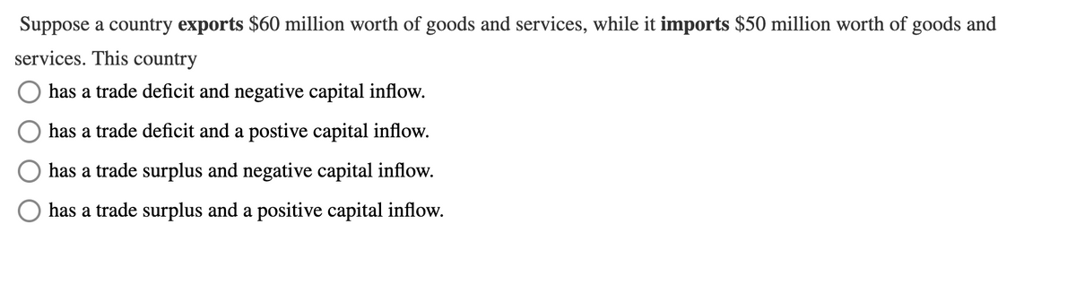 Suppose a country exports $60 million worth of goods and services, while it imports $50 million worth of goods and
services. This country
has a trade deficit and negative capital inflow.
has a trade deficit and a postive capital inflow.
has a trade surplus and negative capital inflow.
has a trade surplus and a positive capital inflow.
