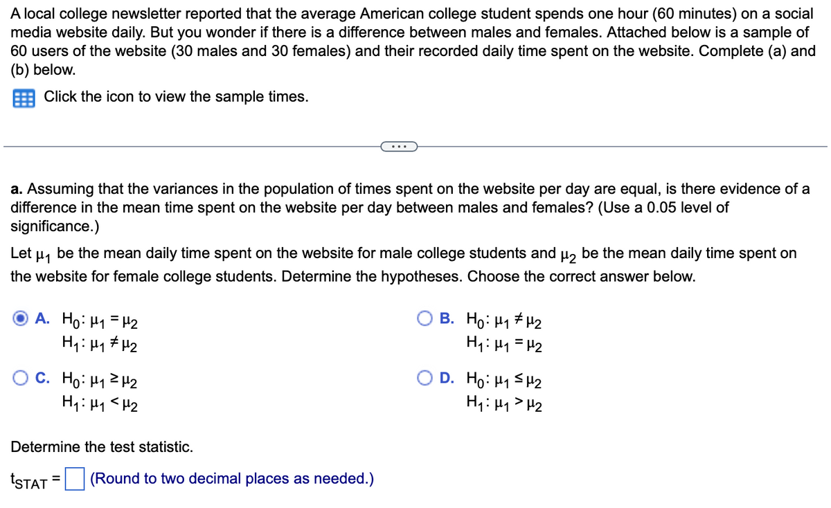 A local college newsletter reported that the average American college student spends one hour (60 minutes) on a social
media website daily. But you wonder if there is a difference between males and females. Attached below is a sample of
60 users of the website (30 males and 30 females) and their recorded daily time spent on the website. Complete (a) and
(b) below.
Click the icon to view the sample times.
a. Assuming that the variances in the population of times spent on the website per day are equal, is there evidence of a
difference in the mean time spent on the website per day between males and females? (Use a 0.05 level of
significance.)
Let μ₁ be the mean daily time spent on the website for male college students and µ₂ be the mean daily time spent on
the website for female college students. Determine the hypotheses. Choose the correct answer below.
A. Ho: ₁ = ₂
H₁: M₁ µ₂
C. Ho: ₁1
242
H₁: M₁ <H₂
Determine the test statistic.
tSTAT (Round to two decimal places as needed.)
B. Ho: H₁ H₂
H₁: M₁ = H₂
O D. Ho: HSM2
H₁: H₁ H₂