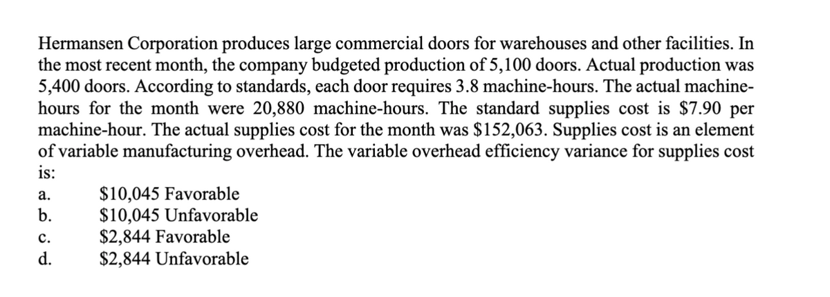 Hermansen Corporation produces large commercial doors for warehouses and other facilities. In
the most recent month, the company budgeted production of 5,100 doors. Actual production was
5,400 doors. According to standards, each door requires 3.8 machine-hours. The actual machine-
hours for the month were 20,880 machine-hours. The standard supplies cost is $7.90 per
machine-hour. The actual supplies cost for the month was $152,063. Supplies cost is an element
of variable manufacturing overhead. The variable overhead efficiency variance for supplies cost
is:
a.
b.
C.
d.
$10,045 Favorable
$10,045 Unfavorable
$2,844 Favorable
$2,844 Unfavorable