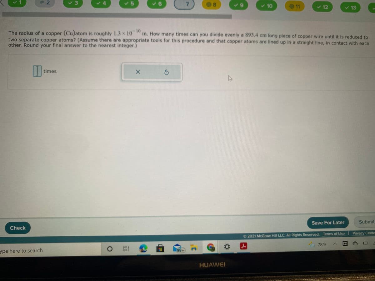 =D2
く4
く5
7.
8.
v 10
O11
く12
v 13
-10-
The radius of a copper (Cu)atom is roughly 1.3 x 10 m. How many times can you divide evenly a 893.4 cm long piece of copper wire until it is reduced to
two separate copper atoms? (Assume there are appropriate tools for this procedure and that copper atoms are lined up in a straight line, in contact with each
other. Round your final answer to the nearest integer.)
times
Save For Later
Submit
Check
O2021 McGraw Hill LLC. All Rights Reserved. Terms of Use Privacy Cente
78°F
G
人
ype here to search
(96)
HUAWEI
