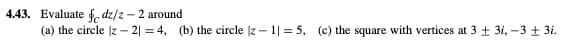 4.43. Evaluate
dz/z - 2 around
(a) the circle |z2| = 4, (b) the circle |z1|= 5, (c) the square with vertices at 3 + 3i, -3 ± 3i.