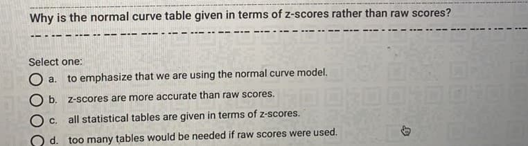 Why is the normal curve table given in terms of z-scores rather than raw scores?
Select one:
O a.
to emphasize that we are using the normal curve model.
O b. z-scores are more accurate than raw scores.
Ос.
all statistical tables are given in terms of z-scores.
O d. too many tables would be needed if raw scores were used.
