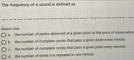 The frequency of a sound is defined as.
Select one:
a.
the number of peaks observed at a given point at the point of observation
b. the number of complete cycles that pass a given point every minute.
с.
the number of complete cycles that pass a given point every second.
d. the number of times it is repeated in one minute.
