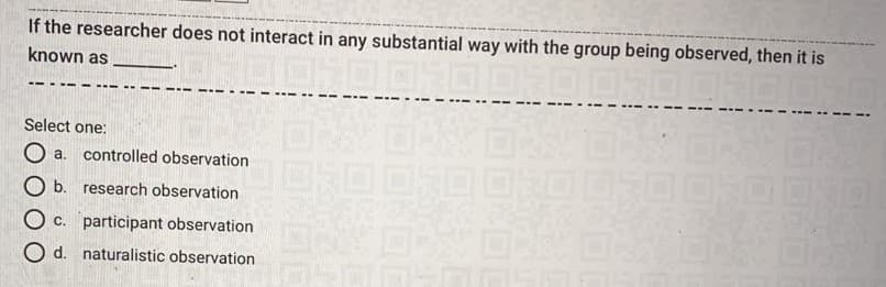 If the researcher does not interact in any substantial way with the group being observed, then it is
known as
Select one:
O a. controlled observation
O b. research observation
O c. participant observation
O d. naturalistic observation
