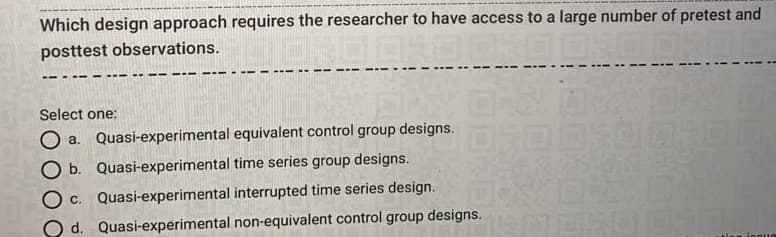 Which design approach requires the researcher to have access to a large number of pretest and
posttest observations.
Select one:
O a. Quasi-experimental equivalent control group designs.
O b. Quasi-experimental time series group designs.
O c. Quasi-experimental interrupted time series design.
O d. Quasi-experimental non-equivalent control group designs.
