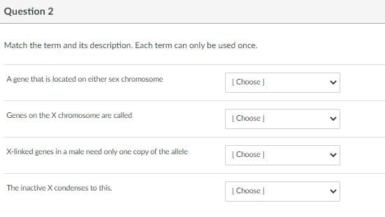 Question 2
Match the term and its description. Each term can only be used once.
A gene that is located on either sex chromosome
| Choose
Genes on the X chromosome are called
| Choose )
X-linked genes in a male need only one copy of the allele
[Choose )
The inactive X condenses to this.
| Choose I
>
>
