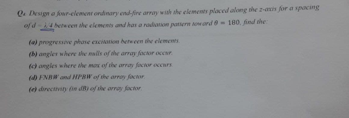 Q4 Design a four-element ordinary end-fire array with the elements placed along the z-axis for a spacing
of d = 4 between the elements and has a radiation pattern toward 8 =
180, find the:
(a) progressive phase excitation between the elements.
(b) angles where the nulls of the array factor occur.
(c) angles where the max of the array factor occurs.
(d) FNBW and HPBW of the array factor.
(e) directivity (in dB) of the array factor.