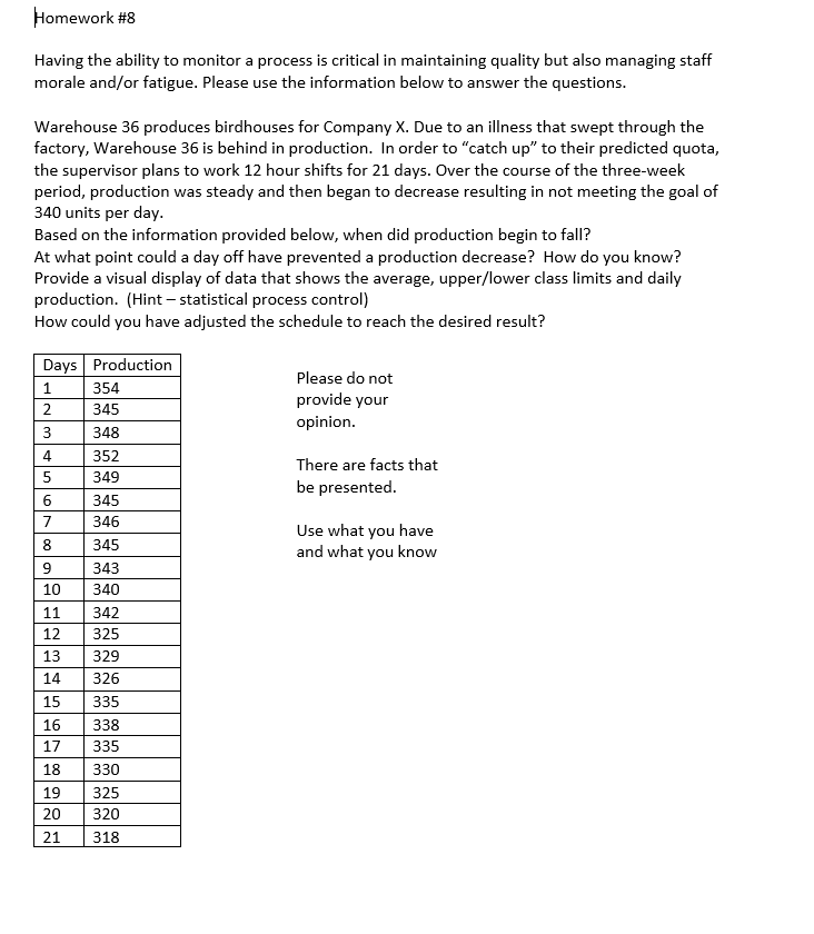 Homework #8
Having the ability to monitor a process is critical in maintaining quality but also managing staff
morale and/or fatigue. Please use the information below to answer the questions.
Warehouse 36 produces birdhouses for Company X. Due to an illness that swept through the
factory, Warehouse 36 is behind in production. In order to "catch up" to their predicted quota,
the supervisor plans to work 12 hour shifts for 21 days. Over the course of the three-week
period, production was steady and then began to decrease resulting in not meeting the goal of
340 units per day.
Based on the information provided below, when did production begin to fall?
At what point could a day off have prevented a production decrease? How do you know?
Provide a visual display of data that shows the average, upper/lower class limits and daily
production. (Hint - statistical process control)
How could you have adjusted the schedule to reach the desired result?
Days Production
1
2
3
4
5
LN34567 99
6
345
7
346
8
345
9
343
10 340
354
345
348
12
352
349
11 342
325
329
14 326
13
15 335
16 338
17 335
18 330
19 325
20 320
21
318
Please do not
provide your
opinion.
There are facts that
be presented.
Use what you have
and what you know