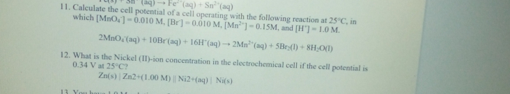 (aq) - Fe"(aq) + Sn"(aq)
11. Calculate the cell potential of a cell operating with the following reaction at 25°C, in
which [MnO,]-0.010 M, [Br]-0.010 M, [Mn"] - 0.15M, and [H"]= 1.0 M.
2MnO,(aq) + 10Br(aq) + 16H"(aq) → 2Mn*"(aq) + 5Br;(1) + 8H;O(I)
12. What is the Nickel (II)-ion concentration in the electrochemical cell if the cell potential is
0.34 V at 25°C?
Zn(s) Zn2+(1.00 M) || Ni2+(aq)| Ni(s)
13 You h
