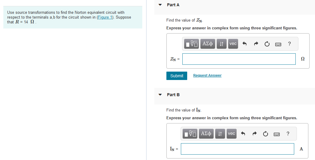 Use source transformations to find the Norton equivalent circuit with
respect to the terminals a,b for the circuit shown in (Figure 1). Suppose
that R = 14 2.
Part A
Find the value of ZN
Express your answer in complex form using three significant figures.
ZN =
Submit
Part B
ΙΠ ΑΣΦ ↓↑ vec
IN =
Request Answer
Find the value of IN.
Express your answer in complex form using three significant figures.
IVE ΑΣΦ | 1
vec
?
2
A