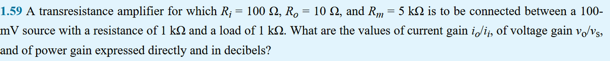 10 Q2, and Rm
1.59 A transresistance amplifier for which R; = 100 Q, Ro
mV source with a resistance of 1 kå and a load of 1 kQ. What are the values of current gain i/ii, of voltage gain vo/vs,
and of power gain expressed directly and in decibels?
=
=
5 kn is to be connected between a 100-