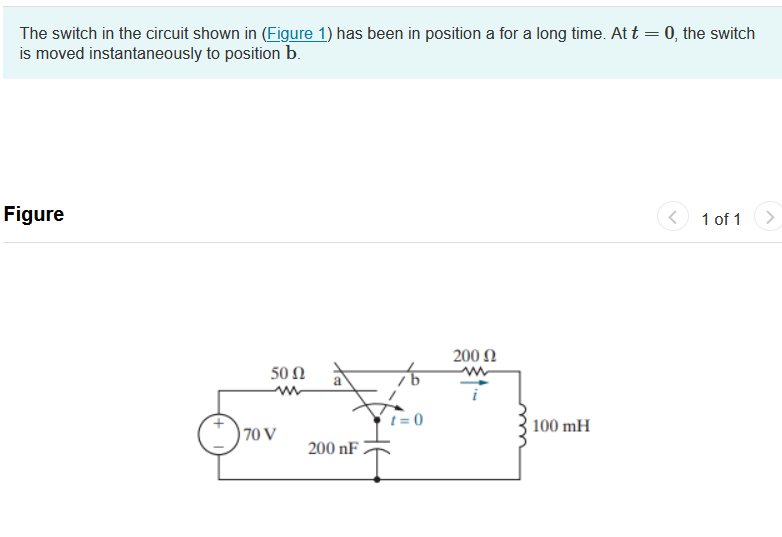 The switch in the circuit shown in (Figure 1) has been in position a for a long time. At t = 0, the switch
is moved instantaneously to position b.
Figure
50 Ω
www
70 V
200 nF
t=0
200 Ω
100 mH
< 1 of 1 >