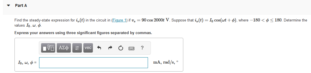 Part A
Find the steady-state expression for i(t) in the circuit in (Figure 1) ifv, = 90 cos 2000t V. Suppose that i(t) = Io cos(wt +), where -180 << 180. Determine the
values Io. w, p.
Express your answers using three significant figures separated by commas.
Io, w, p=
IVE ΑΣΦ ↓↑ vec 6
?
mA, rad/s, º