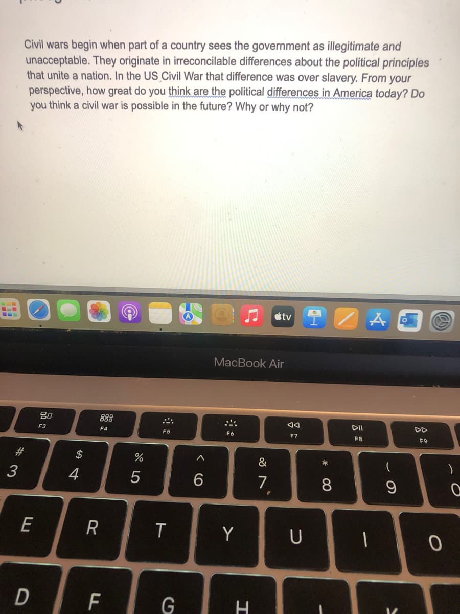 Civil wars begin when part of a country sees the government as illegitimate and
unacceptable. They originate in irreconcilable differences about the political principles
that unite a nation. In the US Civil War that difference was over slavery. From your
perspective, how great do you think are the political differences in America today? Do
you think a civil war is possible in the future? Why or why not?
#3
3
80
F3
F4
$
64
4
%
215
F5
tv A
MacBook Air
AA
DII
F6
F7
F8
9>
6
27
7
r
E
R
T
Y
U
D
LL
F
G
H
DD
F9
* 00
8
9
)
0
0