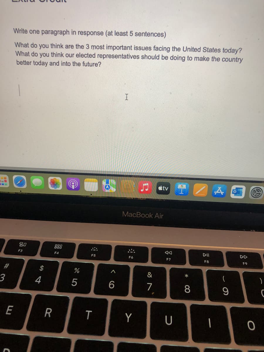 Write one paragraph in response (at least 5 sentences)
What do you think are the 3 most important issues facing the United States today?
What do you think our elected representatives should be doing to make the country
better today and into the future?
80
F3
4
$ 4
#3
F4
E
R
C
%
05
tv
MacBook Air
F5
2
F6
66
AA
F7
DII
F8
DD
F9
87
*
7
8
T
Y
U
1
9
0