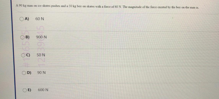 A 90 kg man on ice skates pushes and a 50 kg boy on skates with a force of 60N. The magnitude of the force exerted by the boy on the man is,
O A)
60 N
B)
900 N
OC)
50 N
D)
90 N
O E)
600 N
