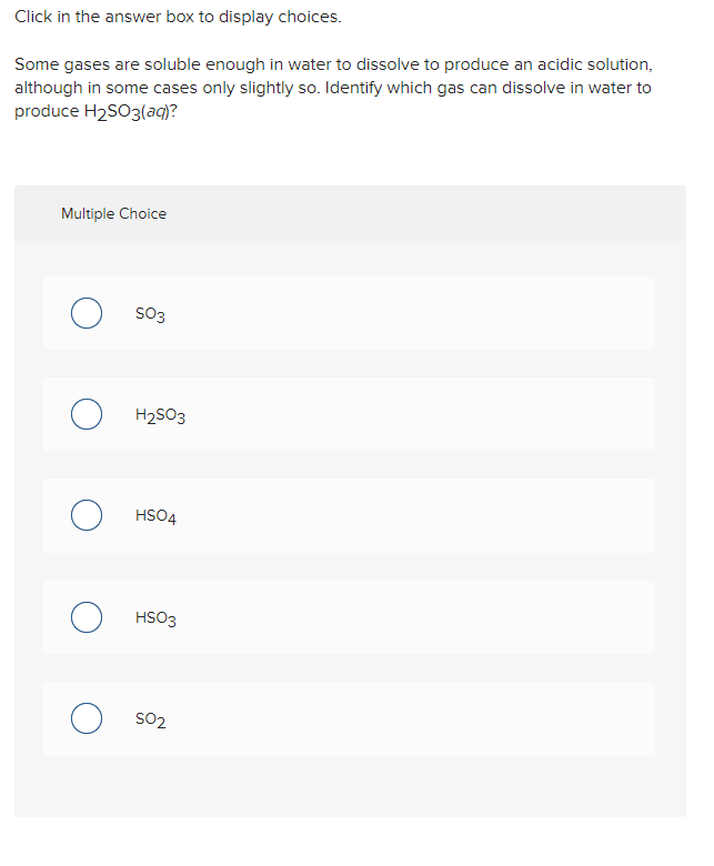 Click in the answer box to display choices.
Some gases are soluble enough in water to dissolve to produce an acidic solution,
although in some cases only slightly so. Identify which gas can dissolve in water to
produce H2SO3(aq)?
Multiple Choice
SO3
H2SO3
HSO4
HSO3
SO2