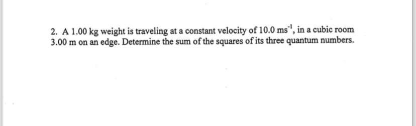 2. A 1.00 kg weight is traveling at a constant velocity of 10.0 ms¹, in a cubic room
3.00 m on an edge. Determine the sum of the squares of its three quantum numbers.