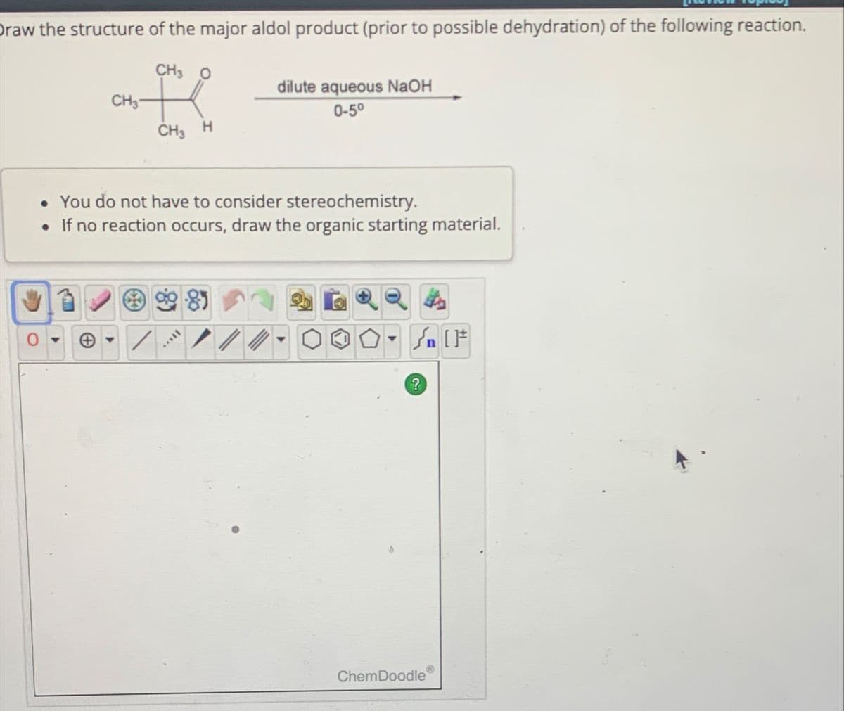 Draw the structure of the major aldol product (prior to possible dehydration) of the following reaction.
CH3
CH3
CH3 H
dilute aqueous NaOH
0-5°
• You do not have to consider stereochemistry.
• If no reaction occurs, draw the organic starting material.
{n [t
?
ChemDoodle