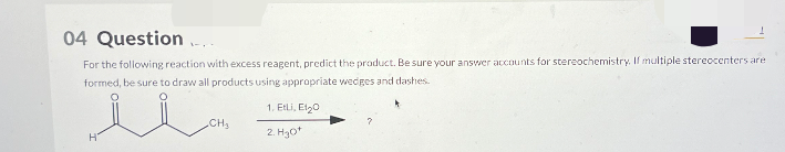 04 Question...
For the following reaction with excess reagent, predict the product. Be sure your answer accounts for stereochemistry. If multiple stereocenters are
formed, be sure to draw all products using appropriate wedges and dashes.
H
1. Etli, Et20
CH₂
2. H3O+