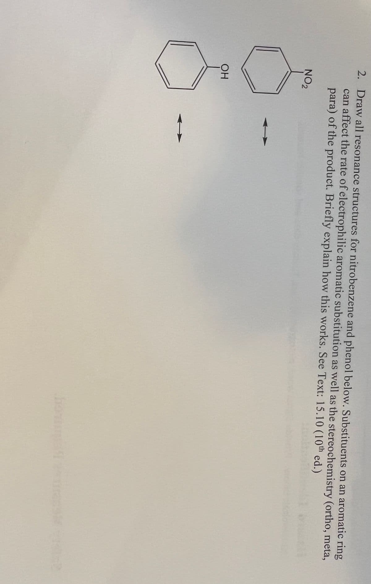 2. Draw all resonance structures for nitrobenzene and phenol below. Substituents on an aromatic ring
can affect the rate of electrophilic aromatic substitution as well as the stereochemistry (ortho, meta,
para) of the product. Briefly explain how this works. See Text: 15.10 (10th ed.)
NO2
OH