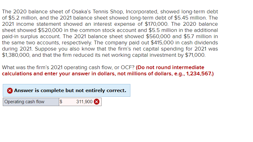 The 2020 balance sheet of Osaka's Tennis Shop, Incorporated, showed long-term debt
of $5.2 million, and the 2021 balance sheet showed long-term debt of $5.45 million. The
2021 income statement showed an interest expense of $170,000. The 2020 balance
sheet showed $520,000 in the common stock account and $5.5 million in the additional
paid-in surplus account. The 2021 balance sheet showed $560,000 and $5.7 million in
the same two accounts, respectively. The company paid out $415,000 in cash dividends
during 2021. Suppose you also know that the firm's net capital spending for 2021 was
$1,380,000, and that the firm reduced its net working capital investment by $71,000.
What was the firm's 2021 operating cash flow, or OCF? (Do not round intermediate
calculations and enter your answer in dollars, not millions of dollars, e.g., 1,234,567.)
Answer is complete but not entirely correct.
Operating cash flow
311,900 X
$