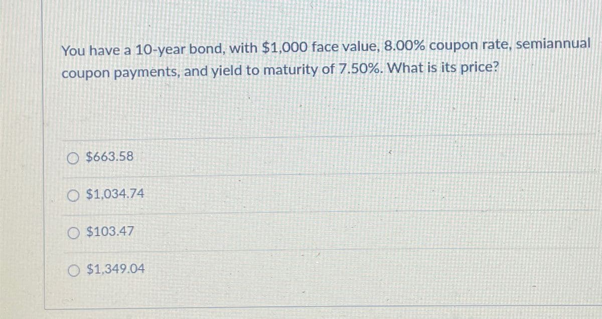 You have a 10-year bond, with $1,000 face value, 8.00% coupon rate, semiannual
coupon payments, and yield to maturity of 7.50%. What is its price?
O $663.58
O $1,034.74
$103.47
O $1,349.04