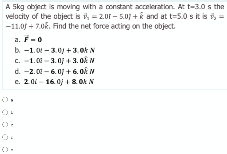 A 5kg object is moving with a constant acceleration. At t=3.0 s the
velocity of the object is ů, = 2.0£ – 5.0j + k and at t=5.0 s it is v2
-11.0f + 7.0k. Find the net force acting on the object.
%3D
%D
-
