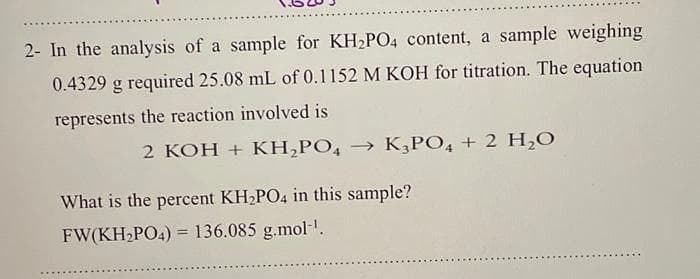 2- In the analysis of a sample for KH2PO4 content, a sample weighing
0.4329 g required 25.08 mL of 0.1152 M KOH for titration. The equation
represents the reaction involved is
2 KOH + KH,PO, → K¸PO, + 2 H,O
What is the percent KH2PO4 in this sample?
FW(KH PO4) = 136.085 g.mol-.
