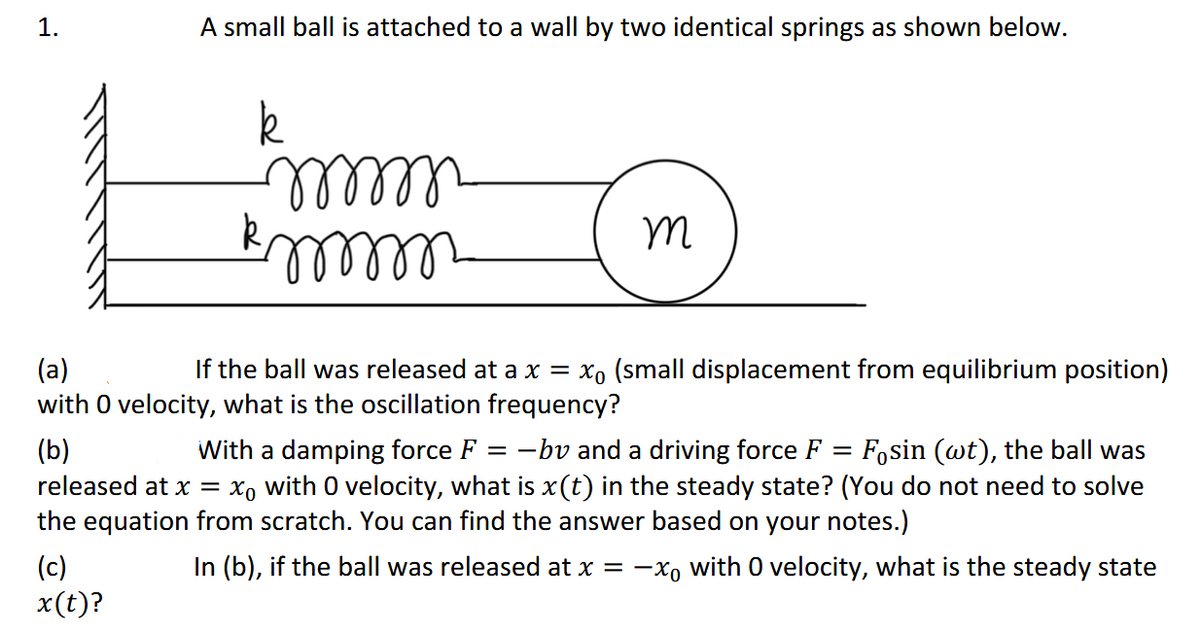 1.
A small ball is attached to a wall by two identical springs as shown below.
lllll-
If the ball was released at a x = xo (small displacement from equilibrium position)
(a)
with O velocity, what is the oscillation frequency?
(b)
released at x =
With a damping force F = -bv and a driving force F = Fosin (wt), the ball was
xo with 0 velocity, what is x(t) in the steady state? (You do not need to solve
the equation from scratch. You can find the answer based on your notes.)
In (b), if the ball was released at x = -x, with 0 velocity, what is the steady state
(c)
x(t)?
