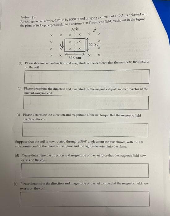 Problem (3)
the plane of its loop perpendicular to a uniform 1.50-T magnetic field, as shown in the figure.
Axis
A rectangular coil of wire, 0.220m by 0.350 m and carrying a current of 1.40 A, is oriented with
B
XI.X
22.0 ст
35.0 cm
(a) Please determine the direction and magnitude of the net force that the magnetic field exerts
on the coil.
(b) Please determine the direction and magnitude of the magnetic dipole moment vector of the
current-carrying coil.
(c) Please determine the direction and magnitude of the net torque that the magnetic field
exerts on the coil.
Suppose that the coil is now rotated through a 30.0° angle about the axis shown, with the left
side coming out of the plane of the figure and the right side going into the plane.
(d) Please determine the direction and magnitude of the net force that the magnetic field now
exerts on the coil.
(e) Please determine the direction and magnitude of the net torque that the magnetic field now
exerts on the coil.
