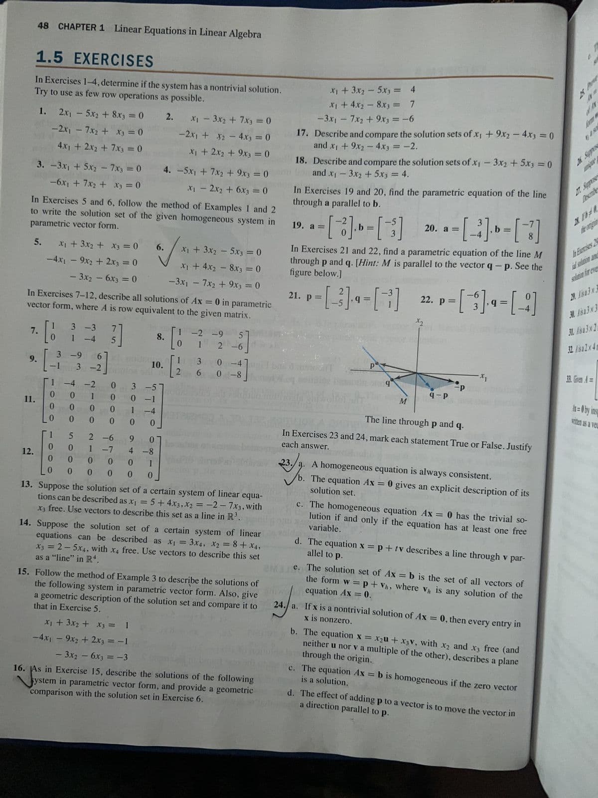 48 CHAPTER 1 Linear Equations in Linear Algebra
1.5 EXERCISES
In Exercises 1-4, determine if the system has a nontrivial solution.
Try to use as few row operations as possible.
12.
5.
7.
9.
11.
1.
2x₁5x₂ + 8x3 = 0
-2x₁ - 7x2 + x3 = 0
4x1 + 2x₂ + 7x3 = 0
3. -3x₁ + 5x2 - 7x3 = 0
-6x₁ + 7x₂ + x3 = 0
In Exercises 5 and 6, follow the method of Examples 1 and 2
to write the solution set of the given homogeneous system in
parametric vector form.
x₁ + 3x₂ + x3 = 0
-4x₁9x2 + 2x3 = 0
- 3x₂ - 6x3 = 0
1
In Exercises 7-12, describe all solutions of Ax = 0 in parametric
vector form, where A is row equivalent to the given matrix.
3 -3
[13
1 -4
-1
3 -9
1 -4
0 0
0
0
00
1
0
0
0
6
-9]
5000
3-2
-4 -2
7700
210N
7
3]
5
0000
0
2-6
1 -7
046
6.
3 -5
0-1
1 -4
0 0
9 0
4 -8
1
0
0
0 0
10.
2.
8.
x₁ - 3x₂ + 7x3 = 0
-2x₁ + x₂ - 4x3 = 0
X2
x₁ + 2x2 + 9x3 = 0
4. -5x₁ + 7x2 + 9x3 = 0
X₁ - 2x2 + 6x3 = 0
x₁ + 3x₂ - 5x3 = 0
x₁ + 4x₂8x3 = 0
-3x₁ - 7x₂ + 9x3 = 0
[6
1
[2
-2 -9
5
1 2-6]
30-4
6 0-8
13. Suppose the solution set of a certain system of linear equa-
tions can be described as x₁ = 5+4x3, x2 = -2-7x3, with
X3 free. Use vectors to describe this set as a line in R³.
14. Suppose the solution set of a certain system of linear
equations can be described as x₁ = 3x4, X2 = 8 + x4,
as a "line" in R4.
x3 = 2-5x4, with x4 free. Use vectors to describe this set
15. Follow the method of Example 3 to describe the solutions of
the following system in parametric vector form. Also, give
that in Exercise 5.
a geometric description of the solution set and compare it to
x₁ + 3x₂ + x3 = 1
-4x₁ - 9x₂ + 2x3 = -1
- 3x₂ - 6x3 = -3
16. As in Exercise 15, describe the solutions of the following
system in parametric vector form, and provide a geometric
comparison with the solution set in Exercise 6.
x₁ + 3x₂ - 5x3 =
4
x₁ + 4x₂ - 8x3 =
7
-3x₁ - 7x₂ + 9x3 = -6
17.
Describe and compare the solution sets of x1 + 9x₂ - 4x3 = 0
and x₁ + 9x2 - 4x3 = -2.
18. Describe and compare the solution sets of x₁ - 3x2 + 5x3 = 0
and x₁ - 3x2 + 5x3 = 4.
In Exercises 19 and 20, find the parametric equation of the line
through a parallel to b.
19. a =
is
[3] » - [ - ]
0
3
In Exercises 21 and 22, find a parametric equation of the line M
through p and q. [Hint: M is parallel to the vector q- p. See the
figure below.]
21. p =
*+-[---]
mikolai ir
b.
Р
q
M
20. a =
=
- [ ³ ] - [ - ]
8
x2
22. p =
P=[¯3 ]-9 = [ - ]
9-P
-P
-X₁
The line through p and q.
each answer.
In Exercises 23 and 24, mark each statement True or False. Justify
23/0
23./a. A homogeneous equation is always consistent.
solution set.
The equation Ax = 0 gives an explicit description of its
c. The homogeneous equation Ax = 0 has the trivial so-
variable.
lution if and only if the equation has at least one free
allel to p.
d. The equation x = p + tv describes a line through v par-
e. The solution set of Ax=b is the set of all vectors of
equation Ax = 0.
the form w = p + Vh, where vh is any solution of the
24.
x is nonzero.
24. a. If x is a nontrivial solution of Ax = 0, then every entry in
b. The equation x = x₂u + X3V, with x2 and x3 free (and
through the origin.
neither u nor va multiple of the other), describes a plane
is a solution.
c. The equation Ax = b is homogeneous if the zero vector
a direction parallel to p.
d. The effect of adding p to a vector is to move the vector in
of A
unique
27. Suppos
28 16-0
the organ
In Exercises 29
al solution and
solution for eve
29. Aisa 3 x 3
30. Aisa 3x3
31. Aisa 3x21
32. Aisa 2x4m
33. Given A =
Ar=0 by ins
written as a vec