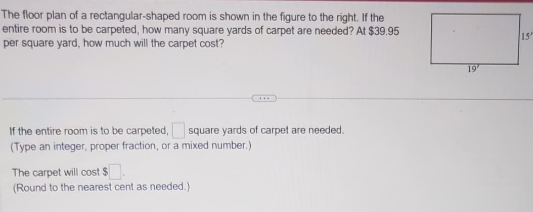 The floor plan of a rectangular-shaped room is shown in the figure to the right. If the
entire room is to be carpeted, how many square yards of carpet are needed? At $39.95
per square yard, how much will the carpet cost?
If the entire room is to be carpeted, square yards of carpet are needed.
(Type an integer, proper fraction, or a mixed number.)
The carpet will cost $.
(Round to the nearest cent as needed.)
19'
15