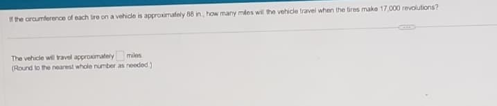 If the circumference of each tire on a vehicle is approximately 88 in, how many miles will the vehicle travel when the tires make 17,000 revolutions?
miles
The vehicle will travel approximately
(Round to the nearest whole number as needed)