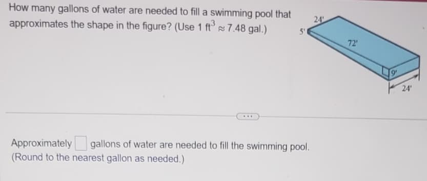 How many gallons of water are needed to fill a swimming pool that
approximates the shape in the figure? (Use 1 ft³ 7.48 gal.)
...
5'
Approximately gallons of water are needed to fill the swimming pool.
(Round to the nearest gallon as needed.)
24
72'
24'