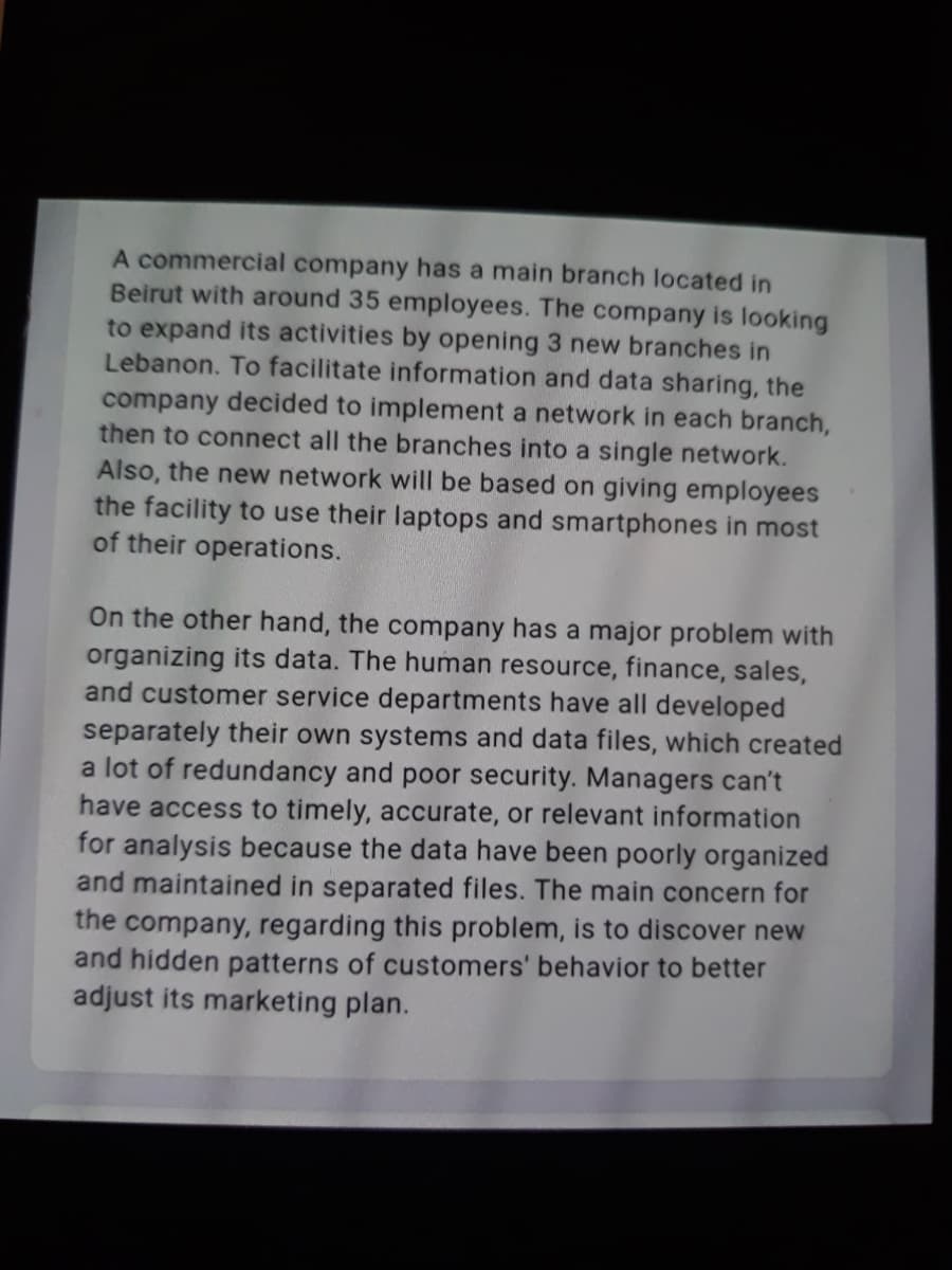 A commercial company has a main branch located in
Beirut with around 35 employees. The company is looking
to expand its activities by opening 3 new branches in
Lebanon. To facilitate information and data sharing, the
company decided to implement a network in each branch,
then to connect all the branches into a single network.
Also, the new network will be based on giving employees
the facility to use their laptops and smartphones in most
of their operations.
On the other hand, the company has a major problem with
organizing its data. The human resource, finance, sales,
and customer service departments have all developed
separately their own systems and data files, which created
a lot of redundancy and poor security. Managers can't
have access to timely, accurate, or relevant information
for analysis because the data have been poorly organized
and maintained in separated files. The main concern for
the company, regarding this problem, is to discover new
and hidden patterns of customers' behavior to better
adjust its marketing plan.
