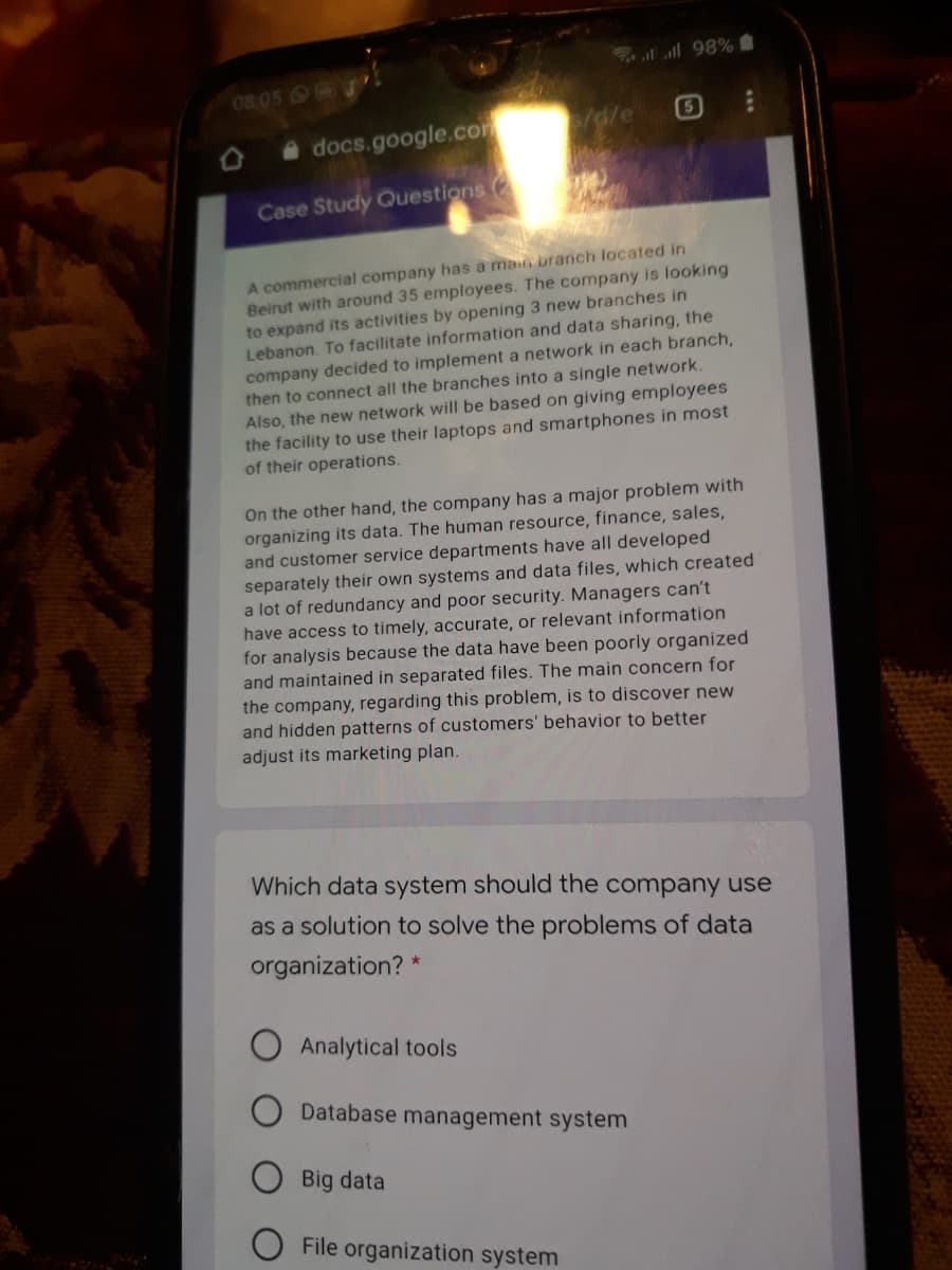 l all 98%
08.05 J
s/d/e
5
A docs.google.com
Case Study Questions
A commercial company has a main branch located in
Beirut with around 35 employees. The company is looking
to expand its activities by opening 3 new branches in
Lebanon. To facilitate information and data sharing, the
company decided to implement a network in each branch,
then to connect all the branches into a single network.
Also, the new network will be based on giving employees
the facility to use their laptops and smartphones in most
of their operations.
On the other hand, the company has a major problem with
organizing its data. The human resource, finance, sales,
and customer service departments have all developed
separately their own systems and data files, which created
a lot of redundancy and poor security. Managers can't
have access to timely, accurate, or relevant information
for analysis because the data have been poorly organized
and maintained in separated files. The main concern for
the company, regarding this problem, is to discover new
and hidden patterns of customers' behavior to better
adjust its marketing plan.
Which data system should the company use
as a solution to solve the problems of data
organization? *
Analytical tools
Database management system
Big data
File organization system
