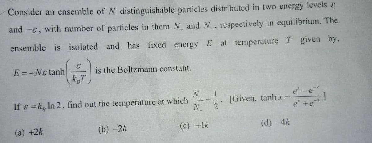 Consider an ensemble of N distinguishable particles distributed in two energy levels &
and -ɛ, with number of particles in them N, and N, respectively in equilibrium. The
ensemble is isolated and has fixed energy
E
at temperature T given by,
E =-Nɛ tanh
is the Boltzmann constant.
e-e
If e = k, In 2, find out the temperature at which
N
[Given, tanh xr =
2
e +e*
(a) +2k
(b) -2k
(c) +lk
(d) -4k
